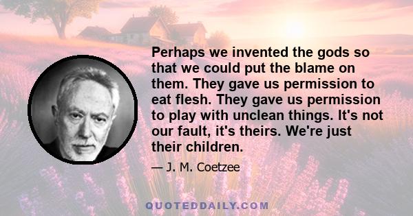 Perhaps we invented the gods so that we could put the blame on them. They gave us permission to eat flesh. They gave us permission to play with unclean things. It's not our fault, it's theirs. We're just their children.