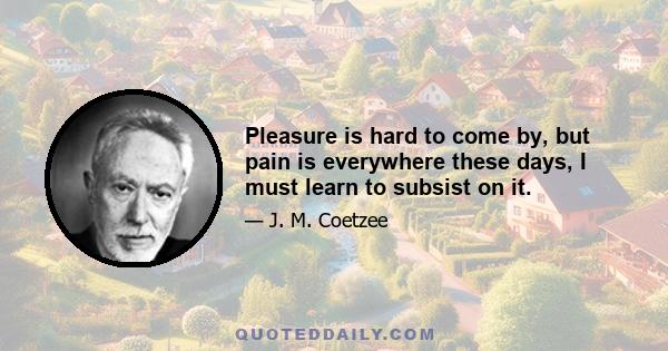 Pleasure is hard to come by, but pain is everywhere these days, I must learn to subsist on it.