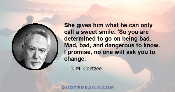 She gives him what he can only call a sweet smile. 'So you are determined to go on being bad. Mad, bad, and dangerous to know. I promise, no one will ask you to change.