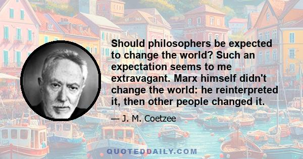 Should philosophers be expected to change the world? Such an expectation seems to me extravagant. Marx himself didn't change the world: he reinterpreted it, then other people changed it.