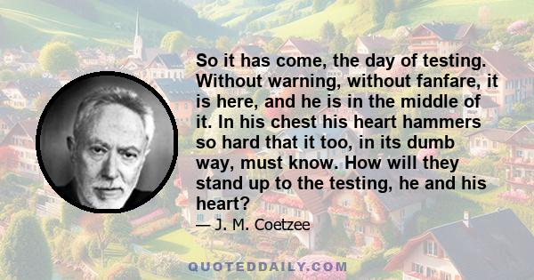 So it has come, the day of testing. Without warning, without fanfare, it is here, and he is in the middle of it. In his chest his heart hammers so hard that it too, in its dumb way, must know. How will they stand up to