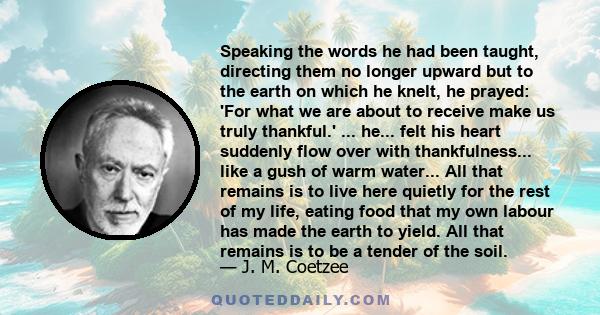 Speaking the words he had been taught, directing them no longer upward but to the earth on which he knelt, he prayed: 'For what we are about to receive make us truly thankful.' ... he... felt his heart suddenly flow