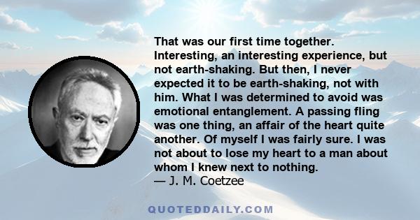 That was our first time together. Interesting, an interesting experience, but not earth-shaking. But then, I never expected it to be earth-shaking, not with him. What I was determined to avoid was emotional