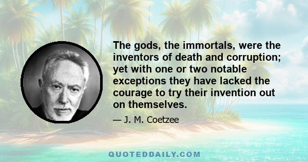 The gods, the immortals, were the inventors of death and corruption; yet with one or two notable exceptions they have lacked the courage to try their invention out on themselves.