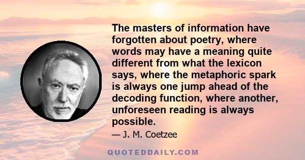 The masters of information have forgotten about poetry, where words may have a meaning quite different from what the lexicon says, where the metaphoric spark is always one jump ahead of the decoding function, where