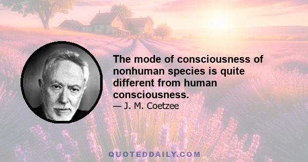 The mode of consciousness of nonhuman species is quite different from human consciousness.