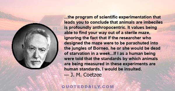 ...the program of scientific experimentation that leads you to conclude that animals are imbeciles is profoundly anthropocentric. It values being able to find your way out of a sterile maze, ignoring the fact that if