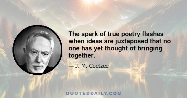 The spark of true poetry flashes when ideas are juxtaposed that no one has yet thought of bringing together.