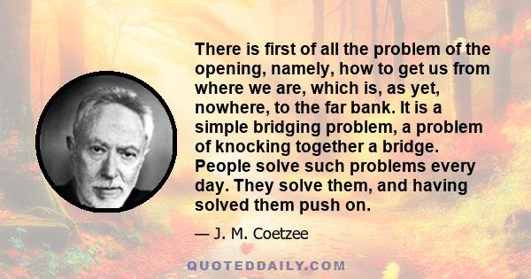 There is first of all the problem of the opening, namely, how to get us from where we are, which is, as yet, nowhere, to the far bank. It is a simple bridging problem, a problem of knocking together a bridge. People