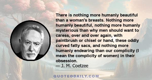 There is nothing more humanly beautiful than a woman's breasts. Nothing more humanly beautiful, nothing more humanly mysterious than why men should want to caress, over and over again, with paintbrush or chisel or hand, 