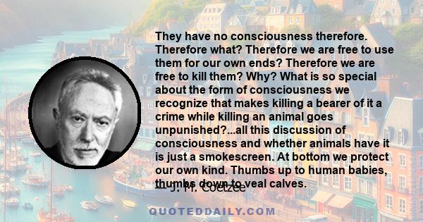 They have no consciousness therefore. Therefore what? Therefore we are free to use them for our own ends? Therefore we are free to kill them? Why? What is so special about the form of consciousness we recognize that