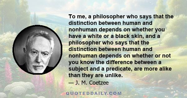 To me, a philosopher who says that the distinction between human and nonhuman depends on whether you have a white or a black skin, and a philosopher who says that the distinction between human and nonhuman depends on