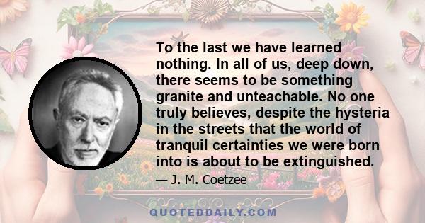 To the last we have learned nothing. In all of us, deep down, there seems to be something granite and unteachable. No one truly believes, despite the hysteria in the streets that the world of tranquil certainties we