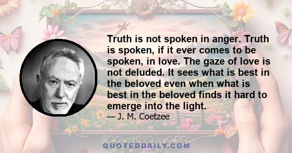 Truth is not spoken in anger. Truth is spoken, if it ever comes to be spoken, in love. The gaze of love is not deluded. It sees what is best in the beloved even when what is best in the beloved finds it hard to emerge