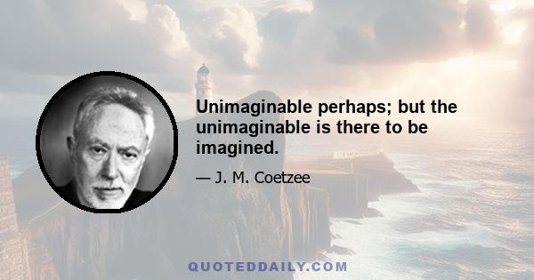 Unimaginable perhaps; but the unimaginable is there to be imagined.