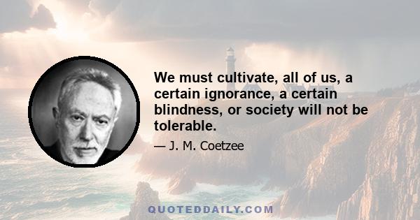 We must cultivate, all of us, a certain ignorance, a certain blindness, or society will not be tolerable.