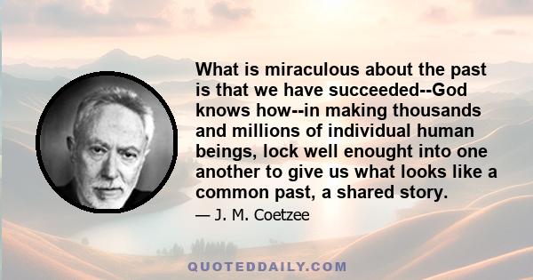 What is miraculous about the past is that we have succeeded--God knows how--in making thousands and millions of individual human beings, lock well enought into one another to give us what looks like a common past, a