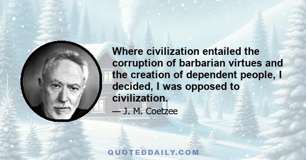 Where civilization entailed the corruption of barbarian virtues and the creation of dependent people, I decided, I was opposed to civilization.