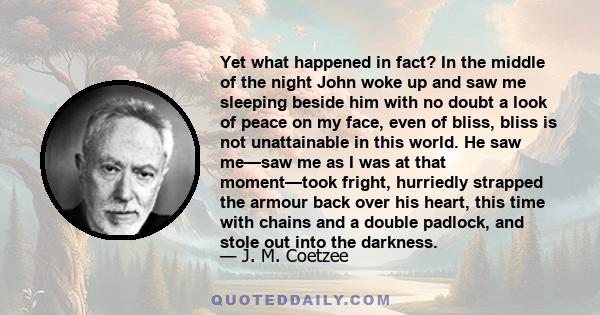 Yet what happened in fact? In the middle of the night John woke up and saw me sleeping beside him with no doubt a look of peace on my face, even of bliss, bliss is not unattainable in this world. He saw me—saw me as I