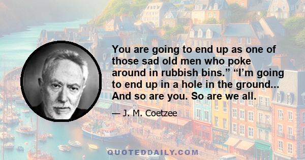 You are going to end up as one of those sad old men who poke around in rubbish bins.” “I’m going to end up in a hole in the ground... And so are you. So are we all.