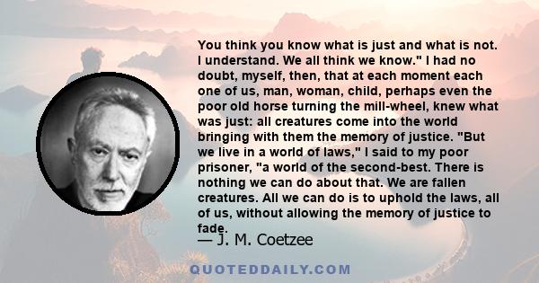 You think you know what is just and what is not. I understand. We all think we know. I had no doubt, myself, then, that at each moment each one of us, man, woman, child, perhaps even the poor old horse turning the