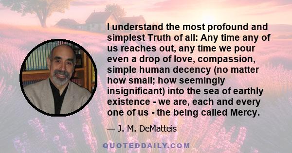 I understand the most profound and simplest Truth of all: Any time any of us reaches out, any time we pour even a drop of love, compassion, simple human decency (no matter how small; how seemingly insignificant) into