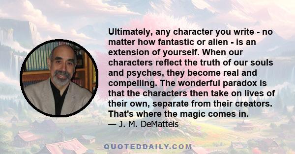 Ultimately, any character you write - no matter how fantastic or alien - is an extension of yourself. When our characters reflect the truth of our souls and psyches, they become real and compelling. The wonderful