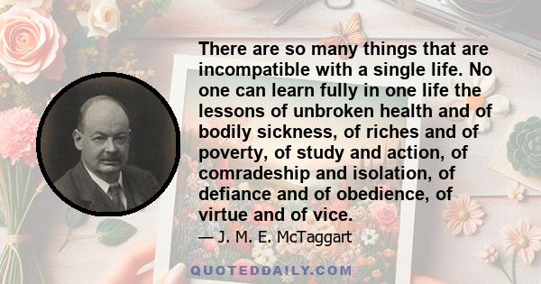 There are so many things that are incompatible with a single life. No one can learn fully in one life the lessons of unbroken health and of bodily sickness, of riches and of poverty, of study and action, of comradeship