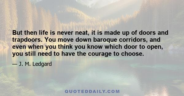 But then life is never neat, it is made up of doors and trapdoors. You move down baroque corridors, and even when you think you know which door to open, you still need to have the courage to choose.