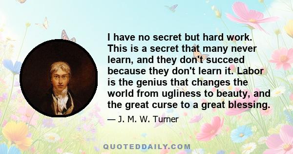 I have no secret but hard work. This is a secret that many never learn, and they don't succeed because they don't learn it. Labor is the genius that changes the world from ugliness to beauty, and the great curse to a