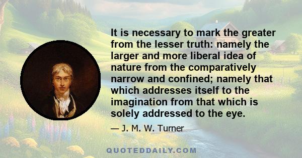 It is necessary to mark the greater from the lesser truth: namely the larger and more liberal idea of nature from the comparatively narrow and confined; namely that which addresses itself to the imagination from that