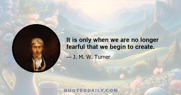 It is only when we are no longer fearful that we begin to create.