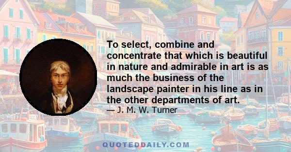 To select, combine and concentrate that which is beautiful in nature and admirable in art is as much the business of the landscape painter in his line as in the other departments of art.