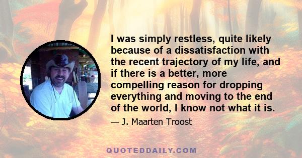 I was simply restless, quite likely because of a dissatisfaction with the recent trajectory of my life, and if there is a better, more compelling reason for dropping everything and moving to the end of the world, I know 