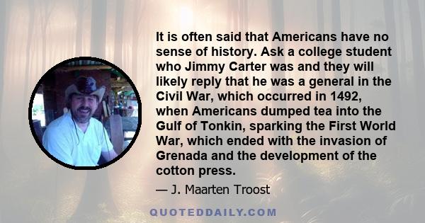 It is often said that Americans have no sense of history. Ask a college student who Jimmy Carter was and they will likely reply that he was a general in the Civil War, which occurred in 1492, when Americans dumped tea