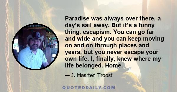 Paradise was always over there, a day’s sail away. But it’s a funny thing, escapism. You can go far and wide and you can keep moving on and on through places and years, but you never escape your own life. I, finally,