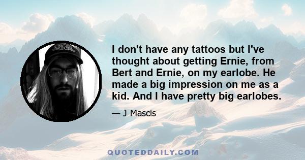 I don't have any tattoos but I've thought about getting Ernie, from Bert and Ernie, on my earlobe. He made a big impression on me as a kid. And I have pretty big earlobes.