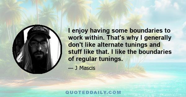 I enjoy having some boundaries to work within. That's why I generally don't like alternate tunings and stuff like that. I like the boundaries of regular tunings.