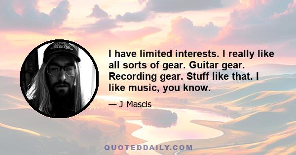 I have limited interests. I really like all sorts of gear. Guitar gear. Recording gear. Stuff like that. I like music, you know.