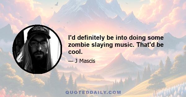 I'd definitely be into doing some zombie slaying music. That'd be cool.