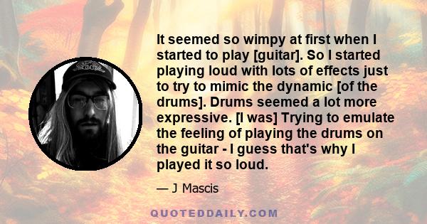 It seemed so wimpy at first when I started to play [guitar]. So I started playing loud with lots of effects just to try to mimic the dynamic [of the drums]. Drums seemed a lot more expressive. [I was] Trying to emulate