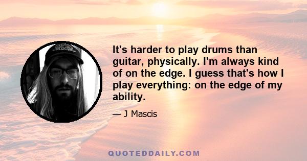 It's harder to play drums than guitar, physically. I'm always kind of on the edge. I guess that's how I play everything: on the edge of my ability.