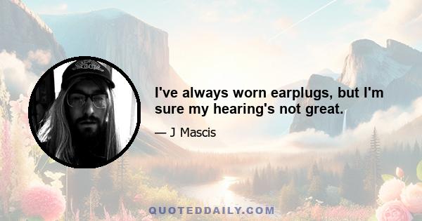 I've always worn earplugs, but I'm sure my hearing's not great.