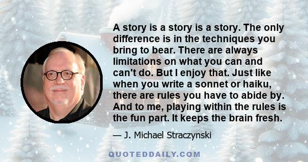 A story is a story is a story. The only difference is in the techniques you bring to bear. There are always limitations on what you can and can't do. But I enjoy that. Just like when you write a sonnet or haiku, there