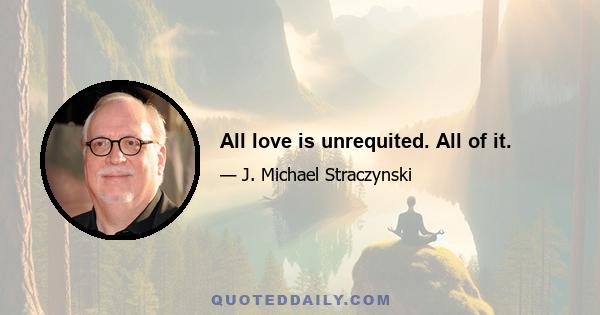 All love is unrequited. All of it.