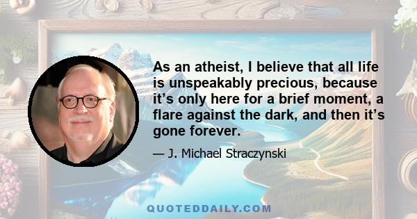 As an atheist, I believe that all life is unspeakably precious, because it’s only here for a brief moment, a flare against the dark, and then it’s gone forever.