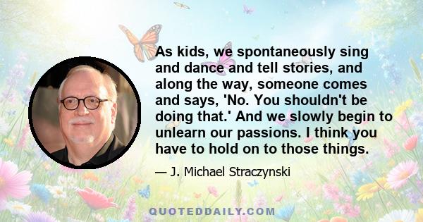 As kids, we spontaneously sing and dance and tell stories, and along the way, someone comes and says, 'No. You shouldn't be doing that.' And we slowly begin to unlearn our passions. I think you have to hold on to those