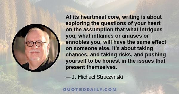 At its heartmeat core, writing is about exploring the questions of your heart on the assumption that what intrigues you, what inflames or amuses or ennobles you, will have the same effect on someone else. It's about