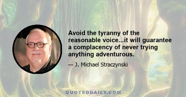 Avoid the tyranny of the reasonable voice...it will guarantee a complacency of never trying anything adventurous.