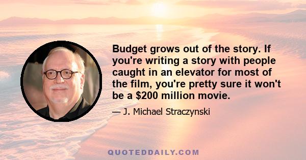 Budget grows out of the story. If you're writing a story with people caught in an elevator for most of the film, you're pretty sure it won't be a $200 million movie.